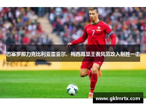 巴塞罗那力克比利亚雷亚尔，梅西再显王者风范攻入制胜一击