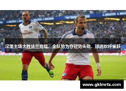汉堡主场大胜法兰克福，全队势为夺冠势头劲，球迷欢呼雀跃