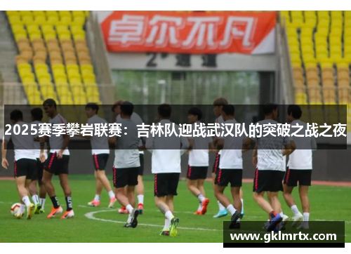 2025赛季攀岩联赛：吉林队迎战武汉队的突破之战之夜